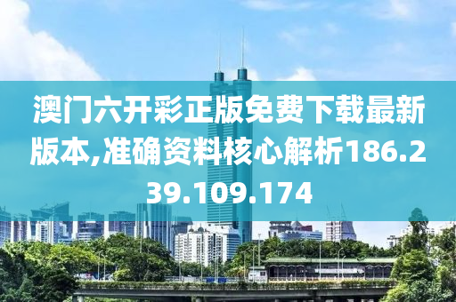 澳门六开彩正版免费下载最新版本,准确资料核心解析186.239.109.174