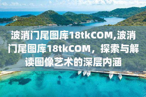 波消门尾图库18tkCOM,波消门尾图库18tkCOM，探索与解读图像艺术的深层内涵