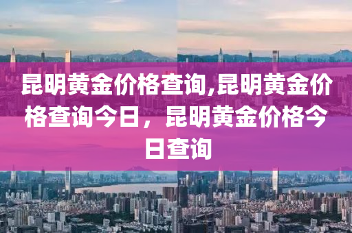 昆明黄金价格查询,昆明黄金价格查询今日，昆明黄金价格今日查询