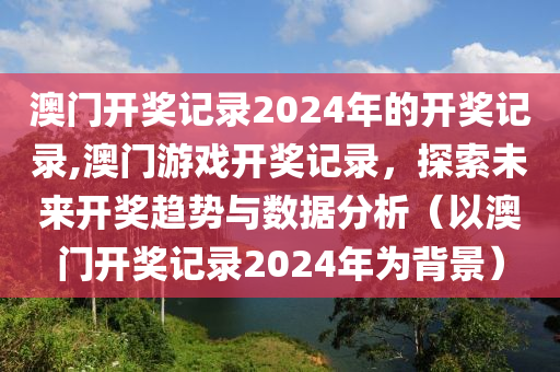 澳门开奖记录2024年的开奖记录,澳门游戏开奖记录，探索未来开奖趋势与数据分析（以澳门开奖记录2024年为背景）