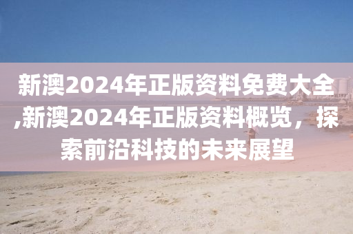 新澳2024年正版资料免费大全,新澳2024年正版资料概览，探索前沿科技的未来展望