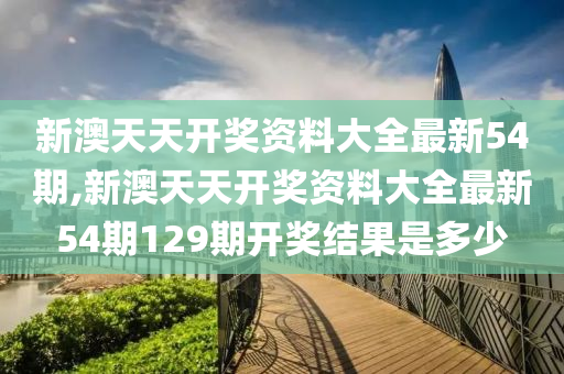 新澳天天开奖资料大全最新54期,新澳天天开奖资料大全最新54期129期开奖结果是多少