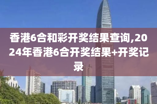 香港6合和彩开奖结果查询,2024年香港6合开奖结果+开奖记录