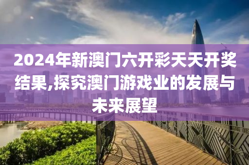 2024年新澳门六开彩天天开奖结果,探究澳门游戏业的发展与未来展望