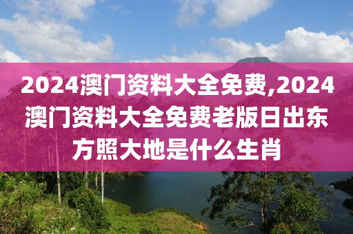 2024澳门资料大全免费,2024澳门资料大全免费老版日出东方照大地是什么生肖