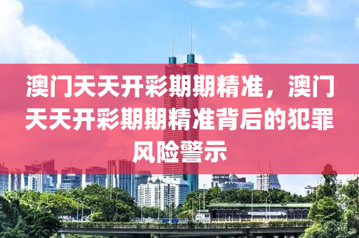 澳门天天开彩期期精准，澳门天天开彩期期精准背后的犯罪风险警示