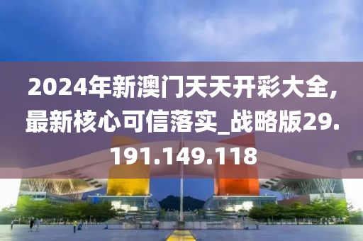 2024年新澳门天天开彩大全,最新核心可信落实_战略版29.191.149.118