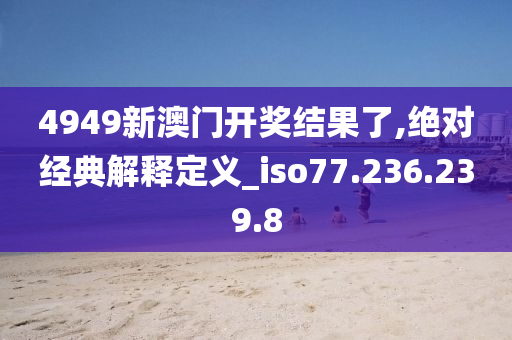 4949新澳门开奖结果了,绝对经典解释定义_iso77.236.239.8