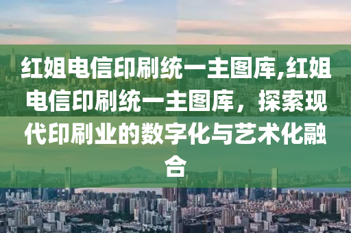 红姐电信印刷统一主图库,红姐电信印刷统一主图库，探索现代印刷业的数字化与艺术化融合