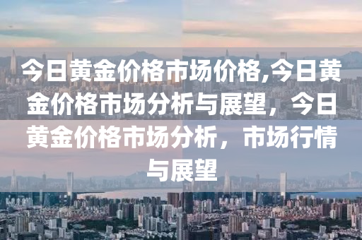 今日黄金价格市场价格,今日黄金价格市场分析与展望，今日黄金价格市场分析，市场行情与展望