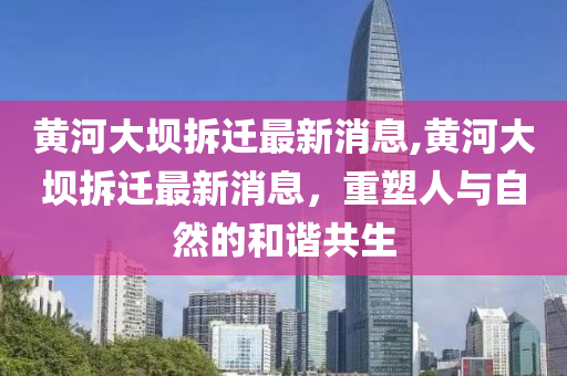 黄河大坝拆迁最新消息,黄河大坝拆迁最新消息，重塑人与自然的和谐共生