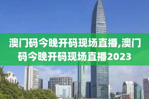 澳门码今晚开码现场直播,澳门码今晚开码现场直播2023