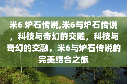 米6 炉石传说,米6与炉石传说，科技与奇幻的交融，科技与奇幻的交融，米6与炉石传说的完美结合之旅