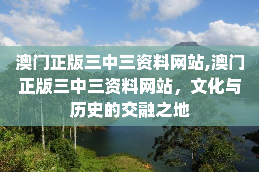 澳门正版三中三资料网站,澳门正版三中三资料网站，文化与历史的交融之地