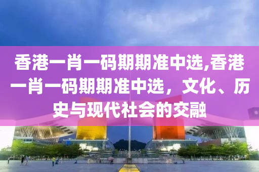 香港一肖一码期期准中选,香港一肖一码期期准中选，文化、历史与现代社会的交融