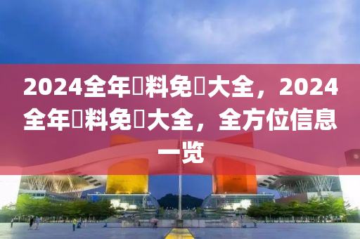 2024全年資料免費大全，2024全年資料免費大全，全方位信息一览