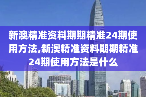 新澳精准资料期期精准24期使用方法,新澳精准资料期期精准24期使用方法是什么