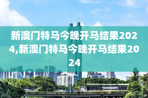 新澳门特马今晚开马结果2024,新澳门特马今晚开马结果2024