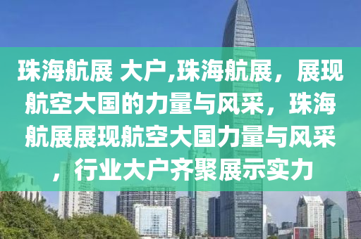 珠海航展 大户,珠海航展，展现航空大国的力量与风采，珠海航展展现航空大国力量与风采，行业大户齐聚展示实力