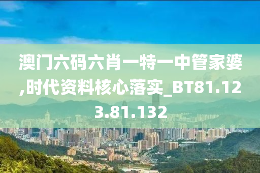 澳门六码六肖一特一中管家婆,时代资料核心落实_BT81.123.81.132