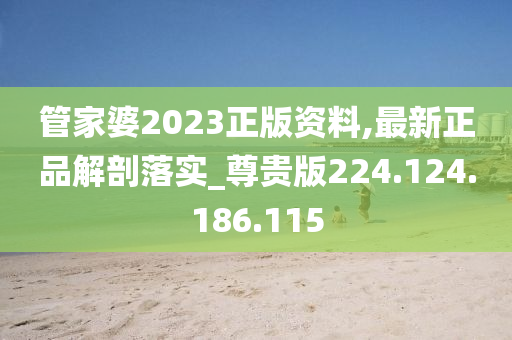 管家婆2023正版资料,最新正品解剖落实_尊贵版224.124.186.115