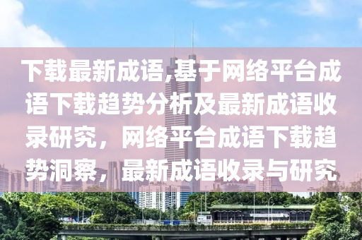 下载最新成语,基于网络平台成语下载趋势分析及最新成语收录研究，网络平台成语下载趋势洞察，最新成语收录与研究