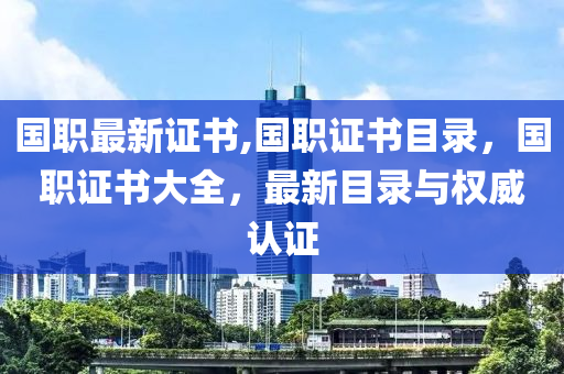 国职最新证书,国职证书目录，国职证书大全，最新目录与权威认证