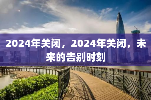 2024年关闭，2024年关闭，未来的告别时刻