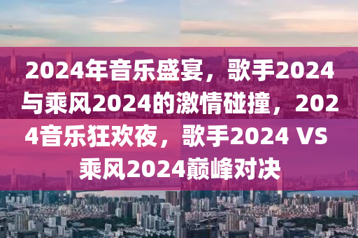 2024年音乐盛宴，歌手2024与乘风2024的激情碰撞，2024音乐狂欢夜，歌手2024 VS 乘风2024巅峰对决