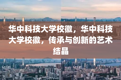 华中科技大学校徽，华中科技大学校徽，传承与创新的艺术结晶