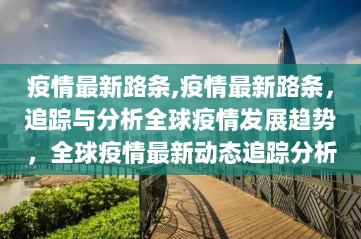 疫情最新路条,疫情最新路条，追踪与分析全球疫情发展趋势，全球疫情最新动态追踪分析