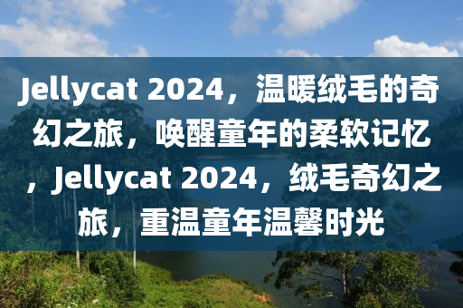 Jellycat 2024，温暖绒毛的奇幻之旅，唤醒童年的柔软记忆，Jellycat 2024，绒毛奇幻之旅，重温童年温馨时光