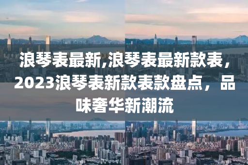 浪琴表最新,浪琴表最新款表，2023浪琴表新款表款盘点，品味奢华新潮流