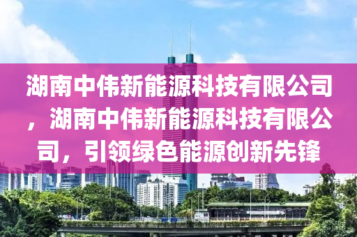 湖南中伟新能源科技有限公司，湖南中伟新能源科技有限公司，引领绿色能源创新先锋