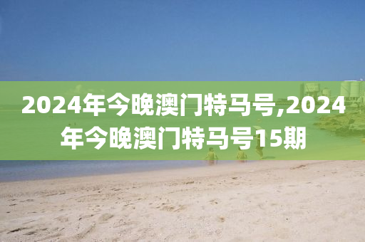 2024年今晚澳门特马号,2024年今晚澳门特马号15期