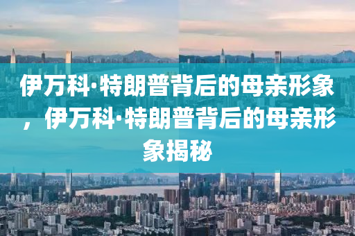 伊万科·特朗普背后的母亲形象，伊万科·特朗普背后的母亲形象揭秘