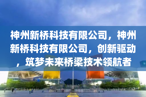 神州新桥科技有限公司，神州新桥科技有限公司，创新驱动，筑梦未来桥梁技术领航者