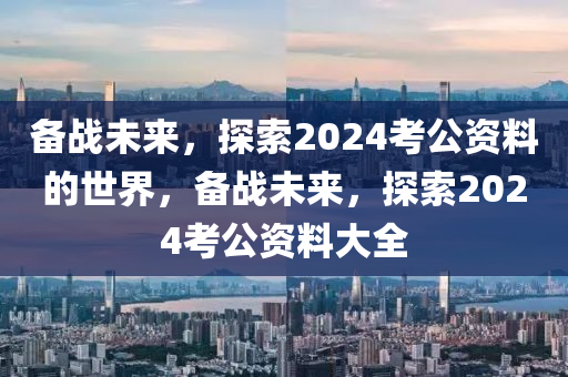 备战未来，探索2024考公资料的世界，备战未来，探索2024考公资料大全