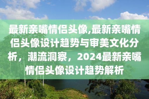 最新亲嘴情侣头像,最新亲嘴情侣头像设计趋势与审美文化分析，潮流洞察，2024最新亲嘴情侣头像设计趋势解析