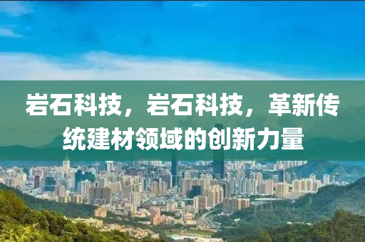 岩石科技，岩石科技，革新传统建材领域的创新力量