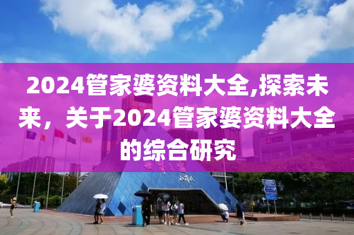 2024管家婆资料大全,探索未来，关于2024管家婆资料大全的综合研究