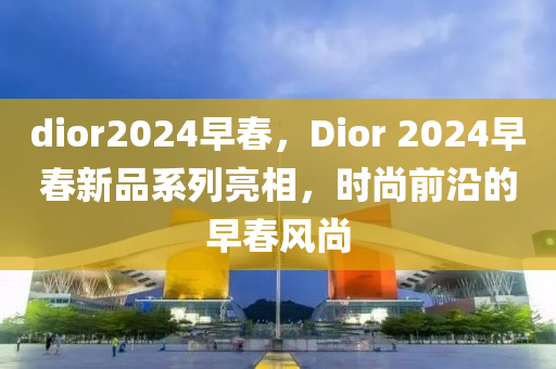 dior2024早春，Dior 2024早春新品系列亮相，时尚前沿的早春风尚