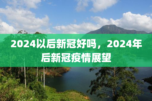 2024以后新冠好吗，2024年后新冠疫情展望