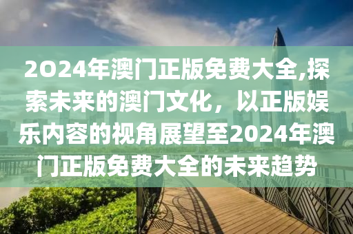 2O24年澳门正版免费大全,探索未来的澳门文化，以正版娱乐内容的视角展望至2024年澳门正版免费大全的未来趋势