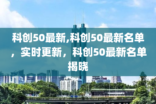 科创50最新,科创50最新名单，实时更新，科创50最新名单揭晓