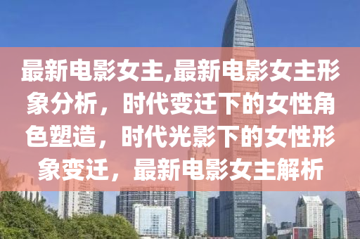 最新电影女主,最新电影女主形象分析，时代变迁下的女性角色塑造，时代光影下的女性形象变迁，最新电影女主解析