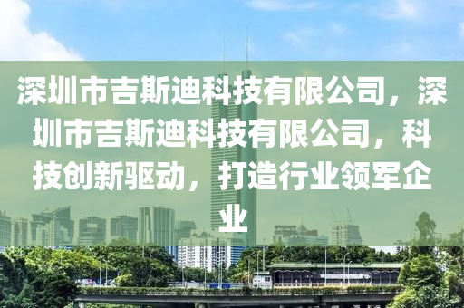 深圳市吉斯迪科技有限公司，深圳市吉斯迪科技有限公司，科技创新驱动，打造行业领军企业