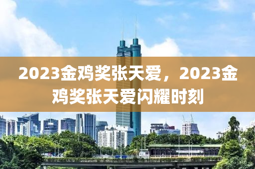 2023金鸡奖张天爱，2023金鸡奖张天爱闪耀时刻