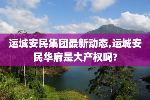 运城安民集团最新动态,运城安民华府是大产权吗?