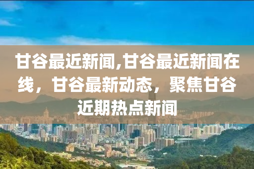 甘谷最近新闻,甘谷最近新闻在线，甘谷最新动态，聚焦甘谷近期热点新闻